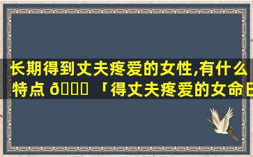 长期得到丈夫疼爱的女性,有什么特点 🐎 「得丈夫疼爱的女命日柱有哪些」